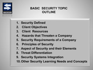 1. Security Defined
2. Client Objectives
3. Client Resources
4. Hazards that Threaten a Company
5. Security Requirements of a Company
6. Principles of Security
7. Aspect of Security and their Elements
8. Threat Differentiation
9. Security Systems Integration
10.Other Security Learning Needs and Concepts
BASIC SECURITY TOPIC
OUTLINE
 