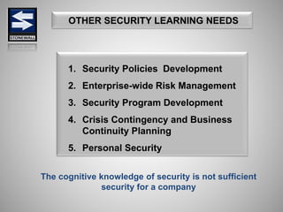 OTHER SECURITY LEARNING NEEDS
1. Security Policies Development
2. Enterprise-wide Risk Management
3. Security Program Development
4. Crisis Contingency and Business
Continuity Planning
5. Personal Security
The cognitive knowledge of security is not sufficient
security for a company
 