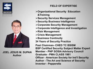 JOEL JESUS M. SUPAN
Author
FIELD OF EXPERTISE
Organizational Security Education
&Training
Security Services Management
Security Business Intelligence
Corporate Security Management
Corporate Intelligence and Investigation
Risk Management
Crisis Management
Business Continuity
34 Years of Security Practice
Past Chairman- CHED TC BSISM
BSP Certified Security Subject Matter Expert
Member - PNP SOSIA Advisory Council
Graduate - PMA CLASS 1981
Officer - American Society for Ind’l Security
Author - The Art and Science of Security
Inventor - Pepperella
 