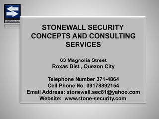 STONEWALL SECURITY
CONCEPTS AND CONSULTING
SERVICES
63 Magnolia Street
Roxas Dist., Quezon City
Telephone Number 371-4864
Cell Phone No: 09178892154
Email Address: stonewall.sec81@yahoo.com
Website: www.stone-security.com
 