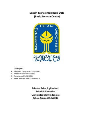 Sistem Manajemen Basis Data
(Basic Security Oracle)
Kelompok:
1. M Wahyu Firmansyah (13523082)
2. Angga Setiawan (13523068)
3. Fajar Aminul (13523056)
4. Anggraeni Dias Saputri (13523039)
Fakultas Teknologi Industri
Teknik Informatika
Universitas Islam Indonesia
Tahun Ajaran 2016/2017
 