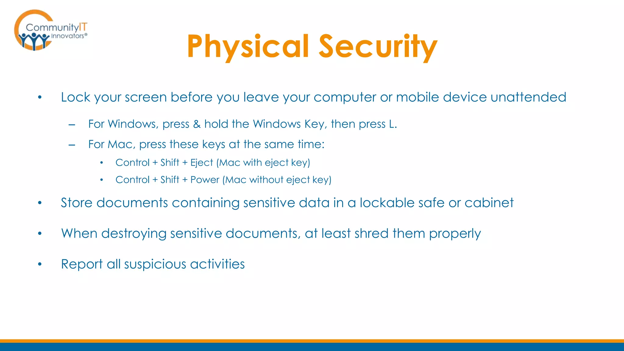 Physical Security
• Lock your screen before you leave your computer or mobile device unattended
– For Windows, press & hold the Windows Key, then press L.
– For Mac, press these keys at the same time:
• Control + Shift + Eject (Mac with eject key)
• Control + Shift + Power (Mac without eject key)
• Store documents containing sensitive data in a lockable safe or cabinet
• When destroying sensitive documents, at least shred them properly
• Report all suspicious activities
 