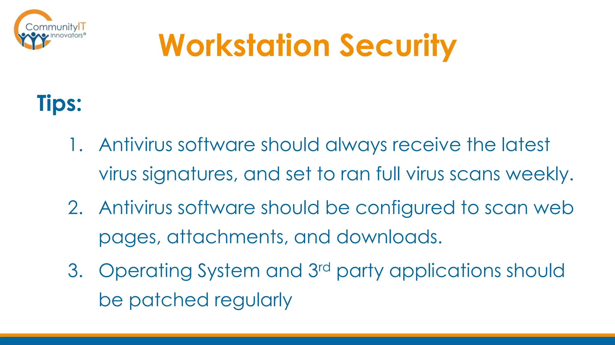 Workstation Security
Tips:
1. Antivirus software should always receive the latest
virus signatures, and set to ran full virus scans weekly.
2. Antivirus software should be configured to scan web
pages, attachments, and downloads.
3. Operating System and 3rd party applications should
be patched regularly
 