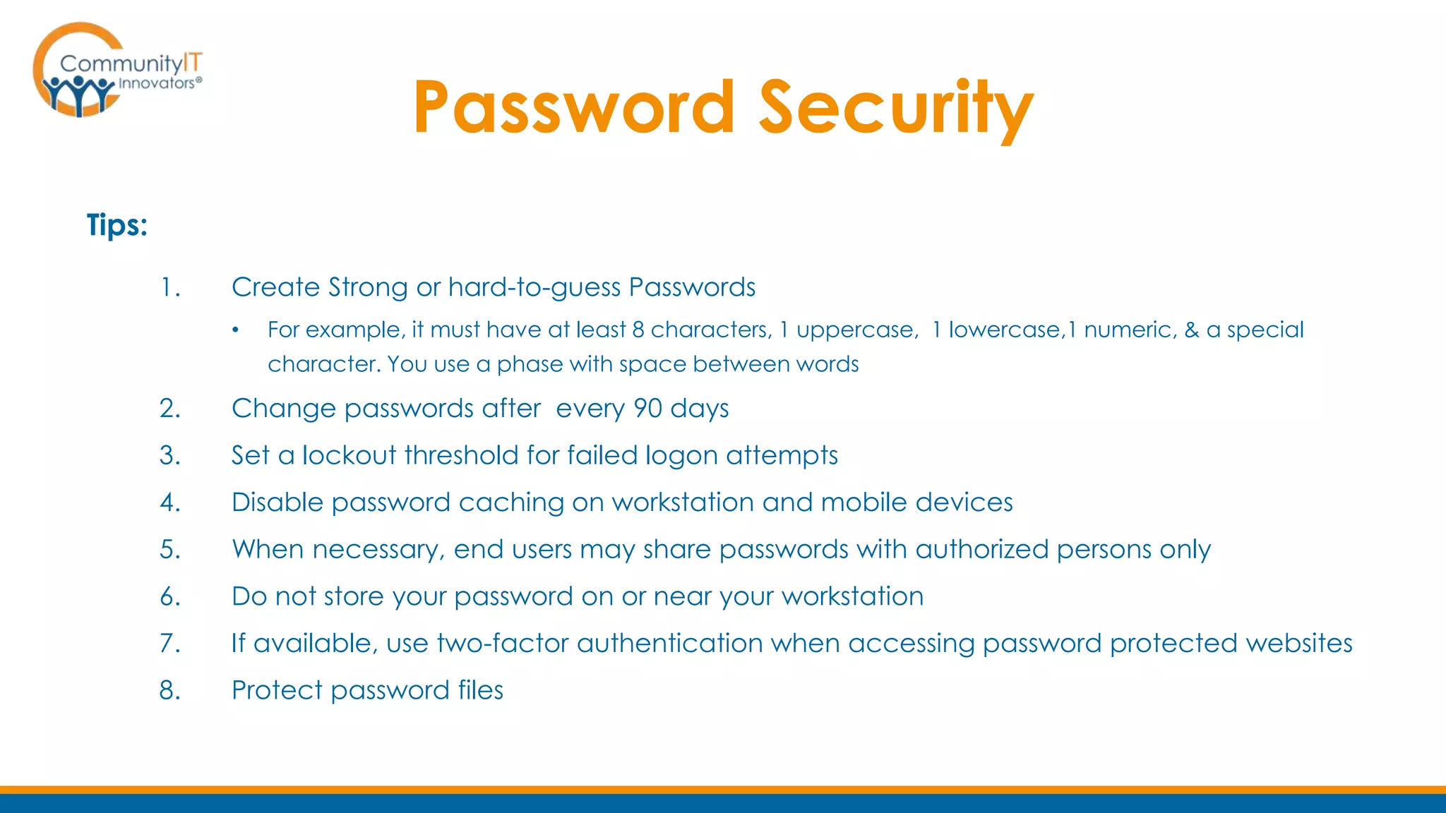 Password Security
Tips:
1. Create Strong or hard-to-guess Passwords
• For example, it must have at least 8 characters, 1 uppercase, 1 lowercase,1 numeric, & a special
character. You use a phase with space between words
2. Change passwords after every 90 days
3. Set a lockout threshold for failed logon attempts
4. Disable password caching on workstation and mobile devices
5. When necessary, end users may share passwords with authorized persons only
6. Do not store your password on or near your workstation
7. If available, use two-factor authentication when accessing password protected websites
8. Protect password files
 