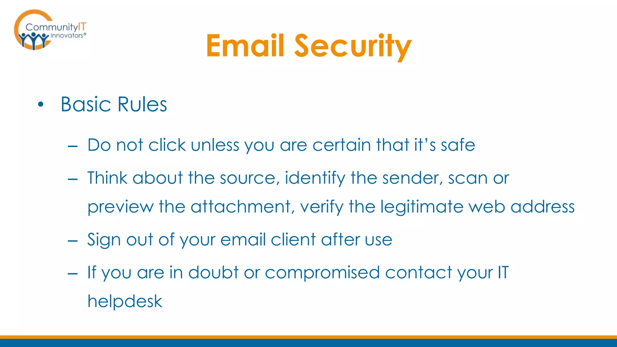 Email Security
• Basic Rules
– Do not click unless you are certain that it’s safe
– Think about the source, identify the sender, scan or
preview the attachment, verify the legitimate web address
– Sign out of your email client after use
– If you are in doubt or compromised contact your IT
helpdesk
 