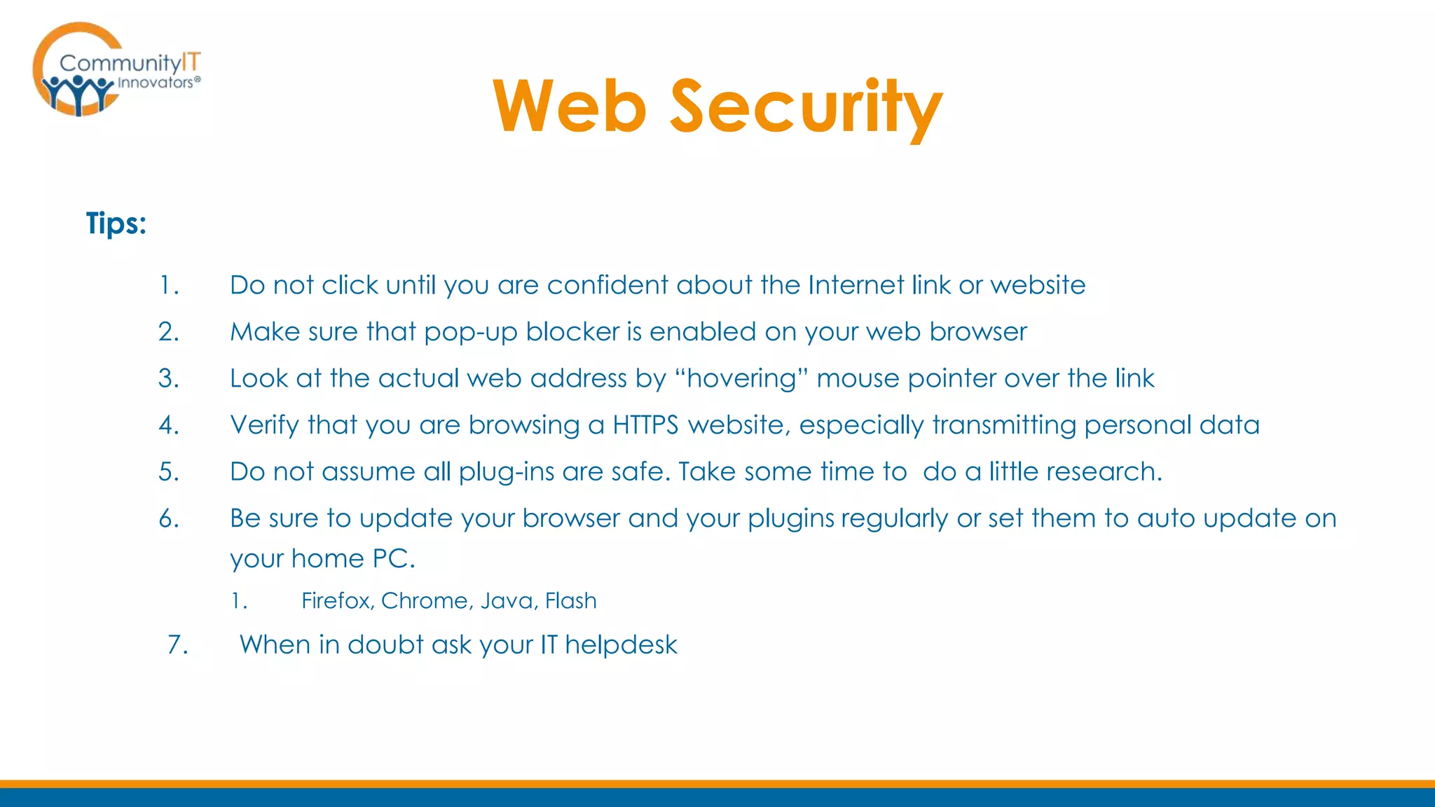 Web Security
Tips:
1. Do not click until you are confident about the Internet link or website
2. Make sure that pop-up blocker is enabled on your web browser
3. Look at the actual web address by “hovering” mouse pointer over the link
4. Verify that you are browsing a HTTPS website, especially transmitting personal data
5. Do not assume all plug-ins are safe. Take some time to do a little research.
6. Be sure to update your browser and your plugins regularly or set them to auto update on
your home PC.
1. Firefox, Chrome, Java, Flash
7. When in doubt ask your IT helpdesk
 