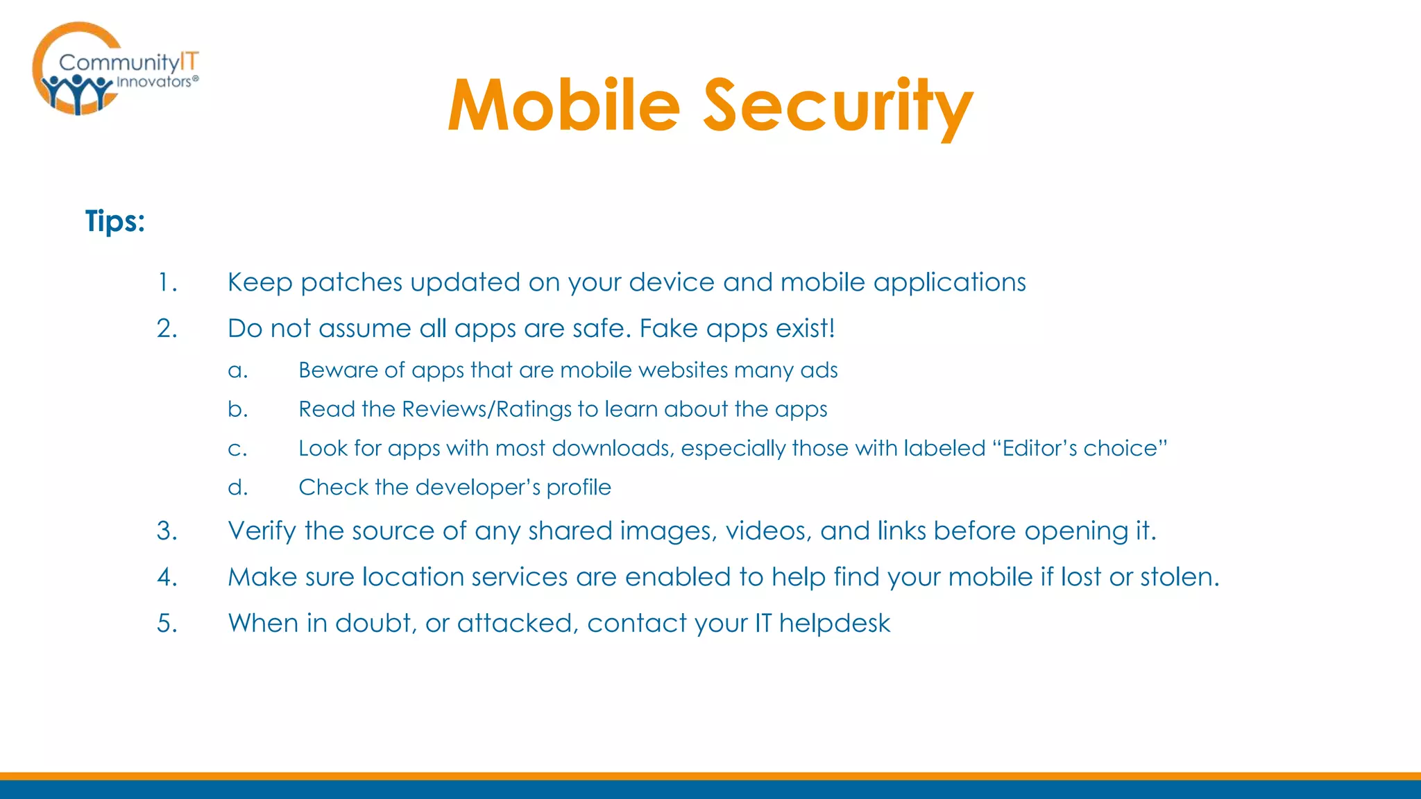 Mobile Security
Tips:
1. Keep patches updated on your device and mobile applications
2. Do not assume all apps are safe. Fake apps exist!
a. Beware of apps that are mobile websites many ads
b. Read the Reviews/Ratings to learn about the apps
c. Look for apps with most downloads, especially those with labeled “Editor’s choice”
d. Check the developer’s profile
3. Verify the source of any shared images, videos, and links before opening it.
4. Make sure location services are enabled to help find your mobile if lost or stolen.
5. When in doubt, or attacked, contact your IT helpdesk
 