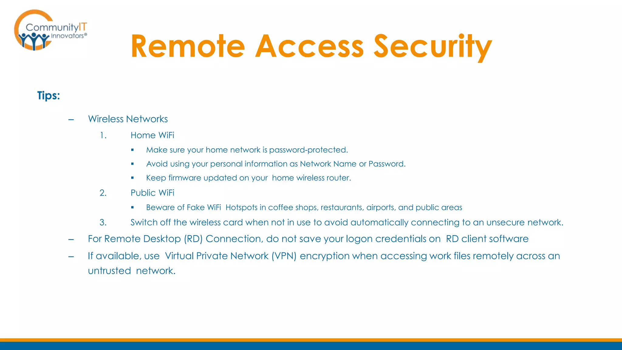 Remote Access Security
Tips:
– Wireless Networks
1. Home WiFi
 Make sure your home network is password-protected.
 Avoid using your personal information as Network Name or Password.
 Keep firmware updated on your home wireless router.
2. Public WiFi
 Beware of Fake WiFi Hotspots in coffee shops, restaurants, airports, and public areas
3. Switch off the wireless card when not in use to avoid automatically connecting to an unsecure network.
– For Remote Desktop (RD) Connection, do not save your logon credentials on RD client software
– If available, use Virtual Private Network (VPN) encryption when accessing work files remotely across an
untrusted network.
 