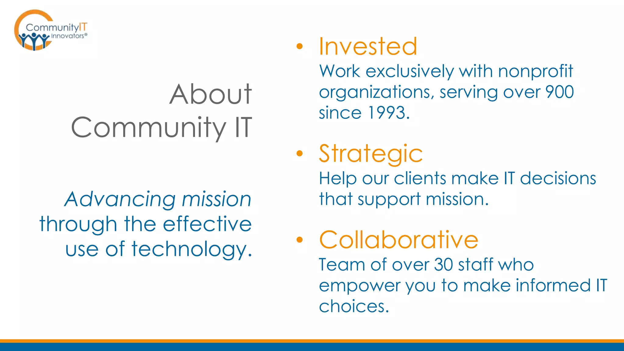 About
Community IT
Advancing mission
through the effective
use of technology.
• Invested
Work exclusively with nonprofit
organizations, serving over 900
since 1993.
• Strategic
Help our clients make IT decisions
that support mission.
• Collaborative
Team of over 30 staff who
empower you to make informed IT
choices.
 