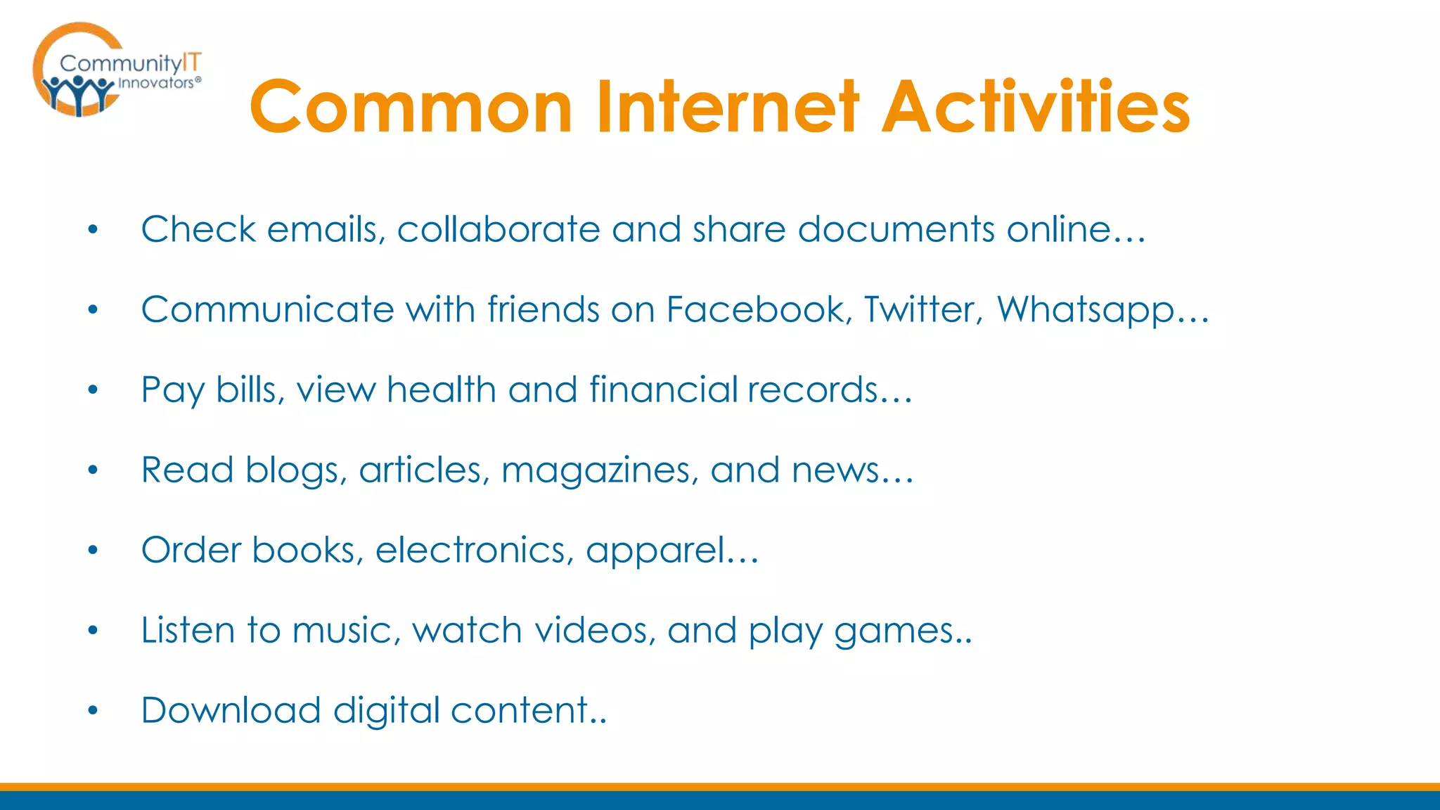 Common Internet Activities
• Check emails, collaborate and share documents online…
• Communicate with friends on Facebook, Twitter, Whatsapp…
• Pay bills, view health and financial records…
• Read blogs, articles, magazines, and news…
• Order books, electronics, apparel…
• Listen to music, watch videos, and play games..
• Download digital content..
 