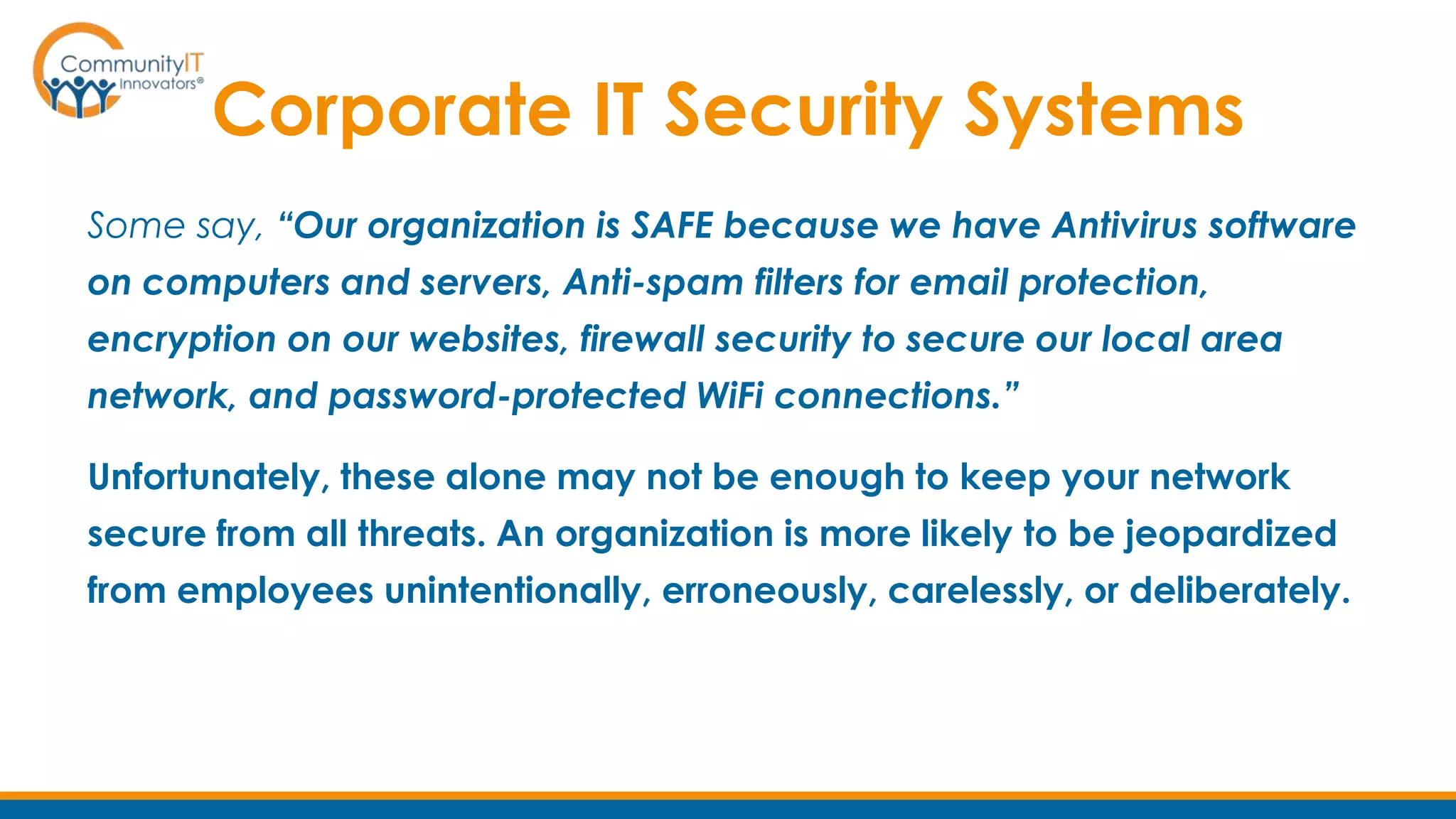 Corporate IT Security Systems
Some say, “Our organization is SAFE because we have Antivirus software
on computers and servers, Anti-spam filters for email protection,
encryption on our websites, firewall security to secure our local area
network, and password-protected WiFi connections.”
Unfortunately, these alone may not be enough to keep your network
secure from all threats. An organization is more likely to be jeopardized
from employees unintentionally, erroneously, carelessly, or deliberately.
 