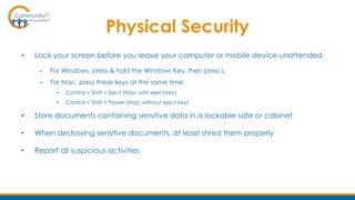 Physical Security
• Lock your screen before you leave your computer or mobile device unattended
– For Windows, press & hold the Windows Key, then press L.
– For Mac, press these keys at the same time:
• Control + Shift + Eject (Mac with eject key)
• Control + Shift + Power (Mac without eject key)
• Store documents containing sensitive data in a lockable safe or cabinet
• When destroying sensitive documents, at least shred them properly
• Report all suspicious activities
 