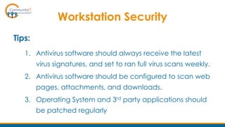 Workstation Security
Tips:
1. Antivirus software should always receive the latest
virus signatures, and set to ran full virus scans weekly.
2. Antivirus software should be configured to scan web
pages, attachments, and downloads.
3. Operating System and 3rd party applications should
be patched regularly
 