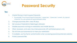 Password Security
Tips:
1. Create Strong or hard-to-guess Passwords
• For example, it must have at least 8 characters, 1 uppercase, 1 lowercase,1 numeric, & a special
character. You use a phase with space between words
2. Change passwords after every 90 days
3. Set a lockout threshold for failed logon attempts
4. Disable password caching on workstation and mobile devices
5. When necessary, end users may share passwords with authorized persons only
6. Do not store your password on or near your workstation
7. If available, use two-factor authentication when accessing password protected websites
8. Protect password files
 