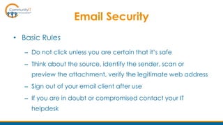 Email Security
• Basic Rules
– Do not click unless you are certain that it’s safe
– Think about the source, identify the sender, scan or
preview the attachment, verify the legitimate web address
– Sign out of your email client after use
– If you are in doubt or compromised contact your IT
helpdesk
 