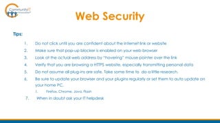 Web Security
Tips:
1. Do not click until you are confident about the Internet link or website
2. Make sure that pop-up blocker is enabled on your web browser
3. Look at the actual web address by “hovering” mouse pointer over the link
4. Verify that you are browsing a HTTPS website, especially transmitting personal data
5. Do not assume all plug-ins are safe. Take some time to do a little research.
6. Be sure to update your browser and your plugins regularly or set them to auto update on
your home PC.
1. Firefox, Chrome, Java, Flash
7. When in doubt ask your IT helpdesk
 