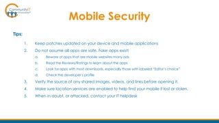 Mobile Security
Tips:
1. Keep patches updated on your device and mobile applications
2. Do not assume all apps are safe. Fake apps exist!
a. Beware of apps that are mobile websites many ads
b. Read the Reviews/Ratings to learn about the apps
c. Look for apps with most downloads, especially those with labeled “Editor’s choice”
d. Check the developer’s profile
3. Verify the source of any shared images, videos, and links before opening it.
4. Make sure location services are enabled to help find your mobile if lost or stolen.
5. When in doubt, or attacked, contact your IT helpdesk
 