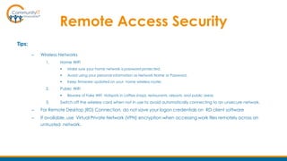 Remote Access Security
Tips:
– Wireless Networks
1. Home WiFi
 Make sure your home network is password-protected.
 Avoid using your personal information as Network Name or Password.
 Keep firmware updated on your home wireless router.
2. Public WiFi
 Beware of Fake WiFi Hotspots in coffee shops, restaurants, airports, and public areas
3. Switch off the wireless card when not in use to avoid automatically connecting to an unsecure network.
– For Remote Desktop (RD) Connection, do not save your logon credentials on RD client software
– If available, use Virtual Private Network (VPN) encryption when accessing work files remotely across an
untrusted network.
 