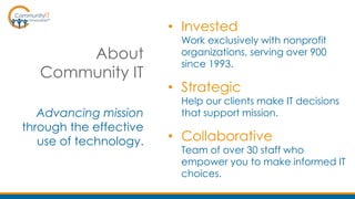 About
Community IT
Advancing mission
through the effective
use of technology.
• Invested
Work exclusively with nonprofit
organizations, serving over 900
since 1993.
• Strategic
Help our clients make IT decisions
that support mission.
• Collaborative
Team of over 30 staff who
empower you to make informed IT
choices.
 
