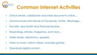 Common Internet Activities
• Check emails, collaborate and share documents online…
• Communicate with friends on Facebook, Twitter, Whatsapp…
• Pay bills, view health and financial records…
• Read blogs, articles, magazines, and news…
• Order books, electronics, apparel…
• Listen to music, watch videos, and play games..
• Download digital content..
 