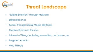 Threat Landscape
• “Digital Extortion” through Malware
• Data Breaches
• Scams through Social Media platforms
• Mobile attacks on the rise
• Internet of Things including wearables, and even cars
• Targeted Attacks
• Web Threats
 