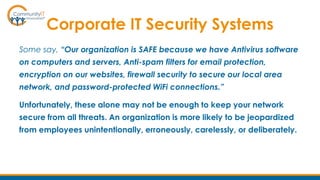 Corporate IT Security Systems
Some say, “Our organization is SAFE because we have Antivirus software
on computers and servers, Anti-spam filters for email protection,
encryption on our websites, firewall security to secure our local area
network, and password-protected WiFi connections.”
Unfortunately, these alone may not be enough to keep your network
secure from all threats. An organization is more likely to be jeopardized
from employees unintentionally, erroneously, carelessly, or deliberately.
 