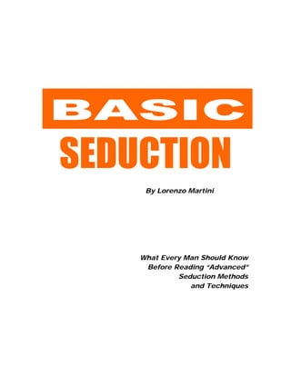BASIC
SEDUCTION
By Lorenzo Martini
What Every Man Should Know
Before Reading “Advanced”
Seduction Methods
and Techniques
 