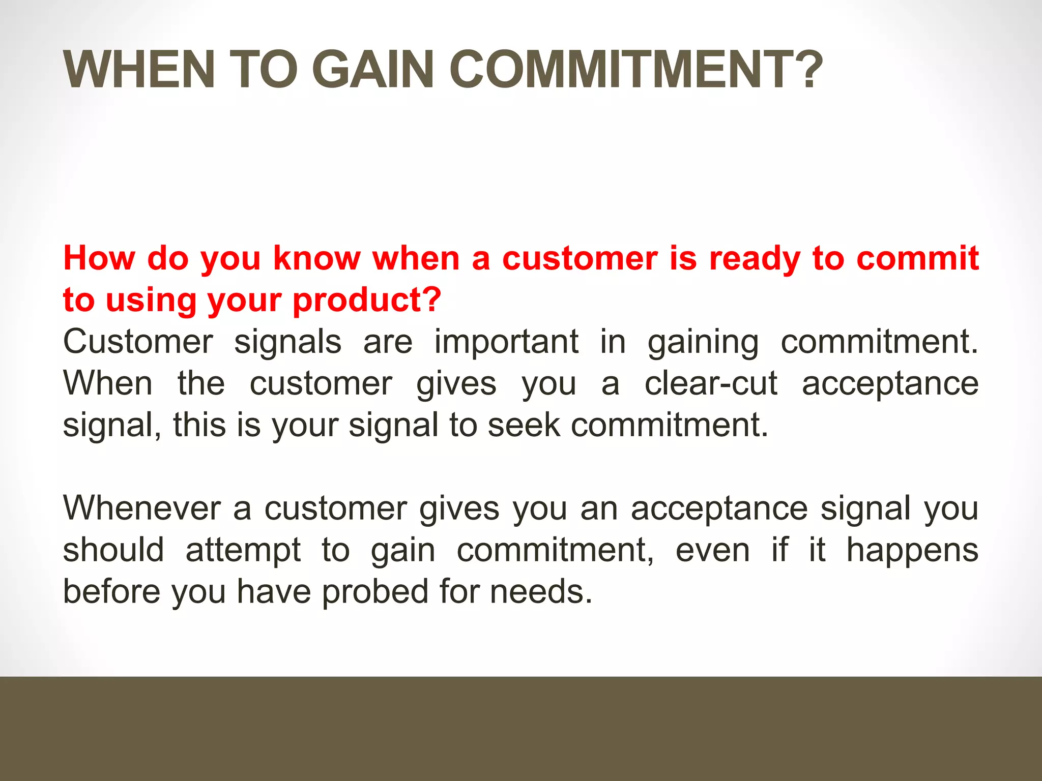 WHEN TO GAIN COMMITMENT?
How do you know when a customer is ready to commit
to using your product?
Customer signals are important in gaining commitment.
When the customer gives you a clear-cut acceptance
signal, this is your signal to seek commitment.
Whenever a customer gives you an acceptance signal you
should attempt to gain commitment, even if it happens
before you have probed for needs.
 