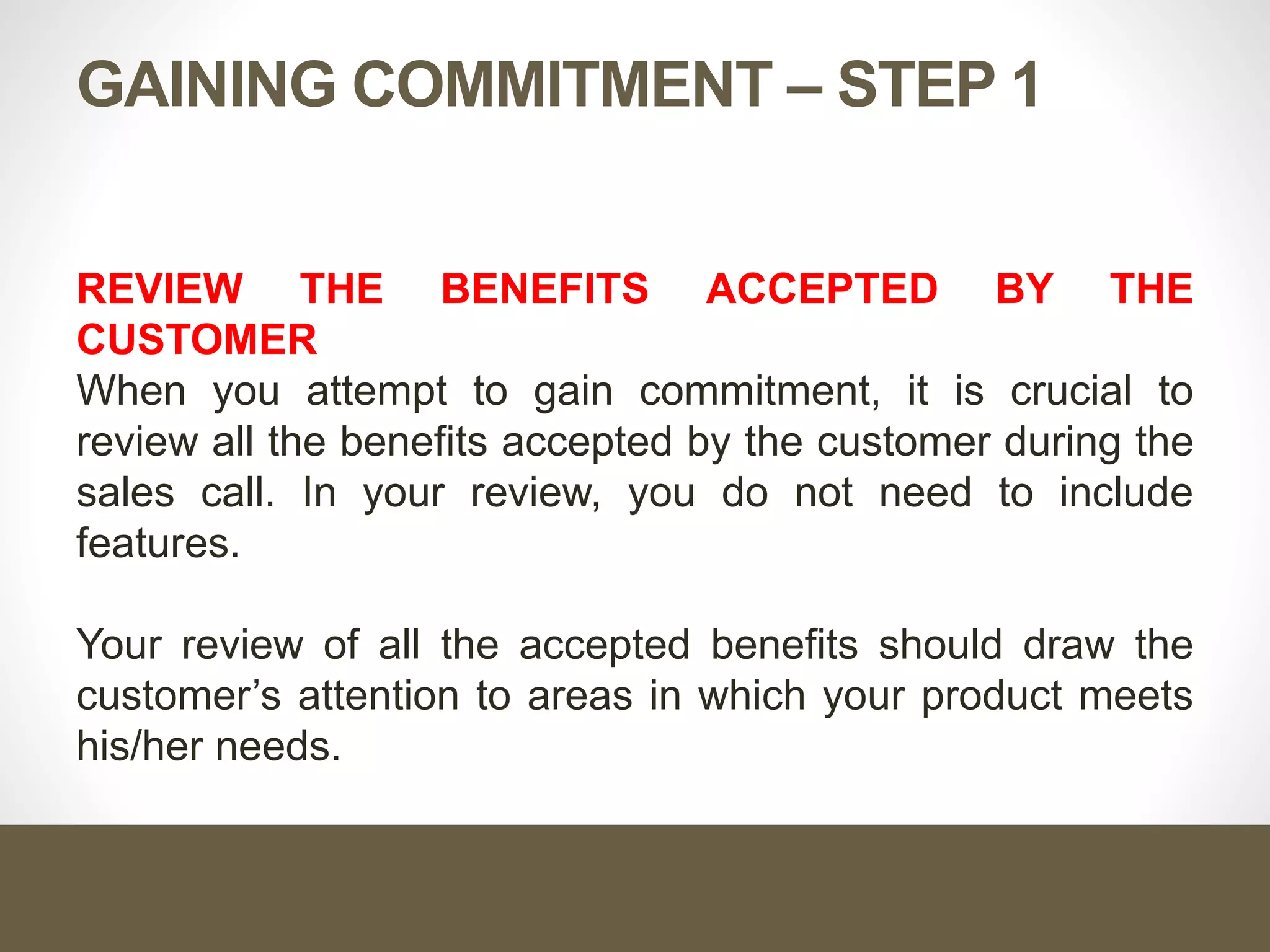 GAINING COMMITMENT – STEP 1
REVIEW THE BENEFITS ACCEPTED BY THE
CUSTOMER
When you attempt to gain commitment, it is crucial to
review all the benefits accepted by the customer during the
sales call. In your review, you do not need to include
features.
Your review of all the accepted benefits should draw the
customer’s attention to areas in which your product meets
his/her needs.
 