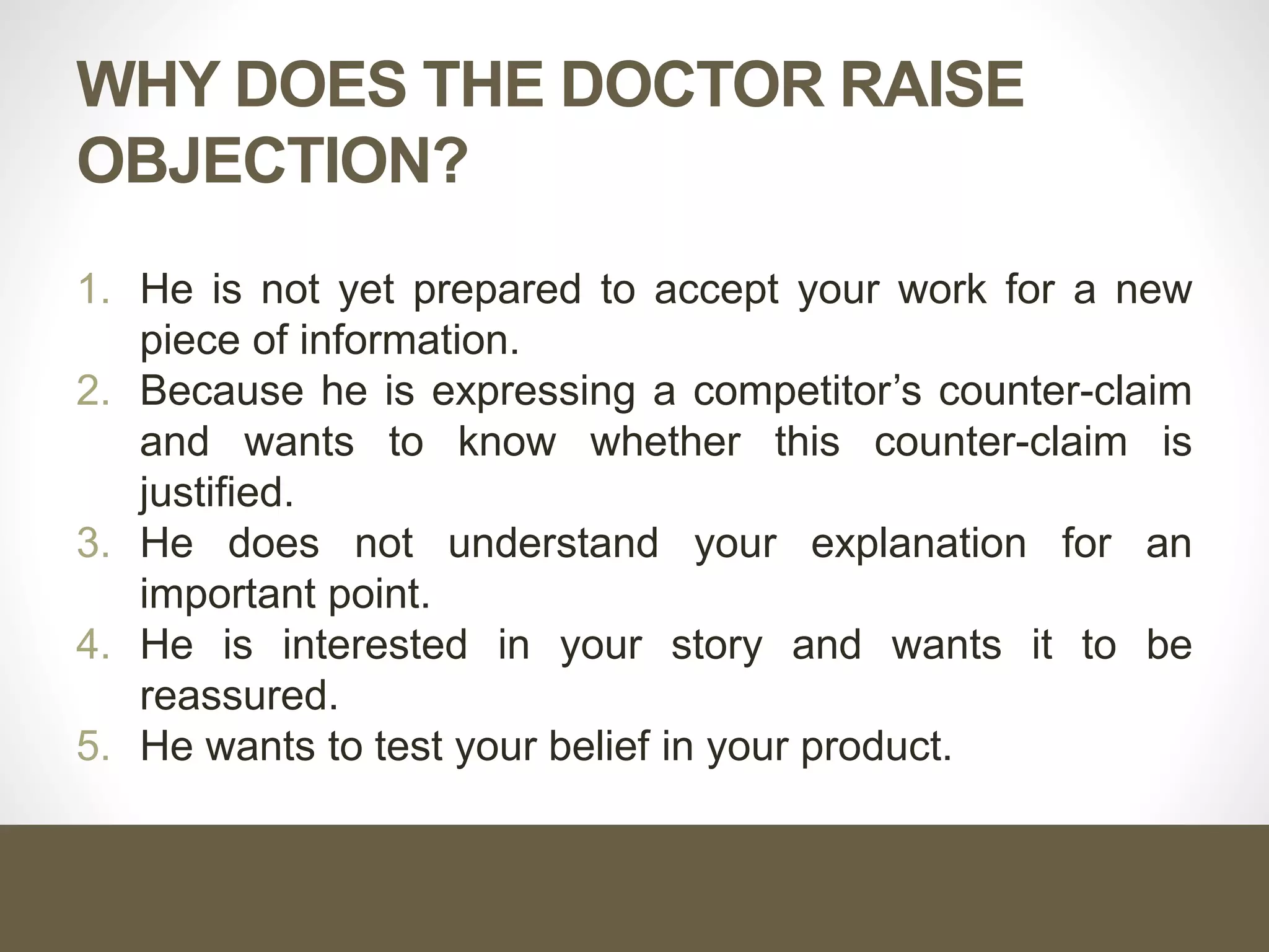 WHY DOES THE DOCTOR RAISE
OBJECTION?
1. He is not yet prepared to accept your work for a new
piece of information.
2. Because he is expressing a competitor’s counter-claim
and wants to know whether this counter-claim is
justified.
3. He does not understand your explanation for an
important point.
4. He is interested in your story and wants it to be
reassured.
5. He wants to test your belief in your product.
 