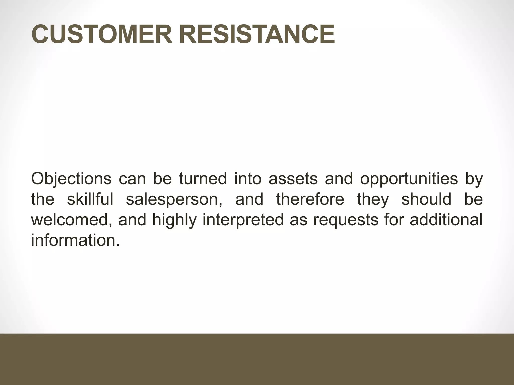 CUSTOMER RESISTANCE
Objections can be turned into assets and opportunities by
the skillful salesperson, and therefore they should be
welcomed, and highly interpreted as requests for additional
information.
 