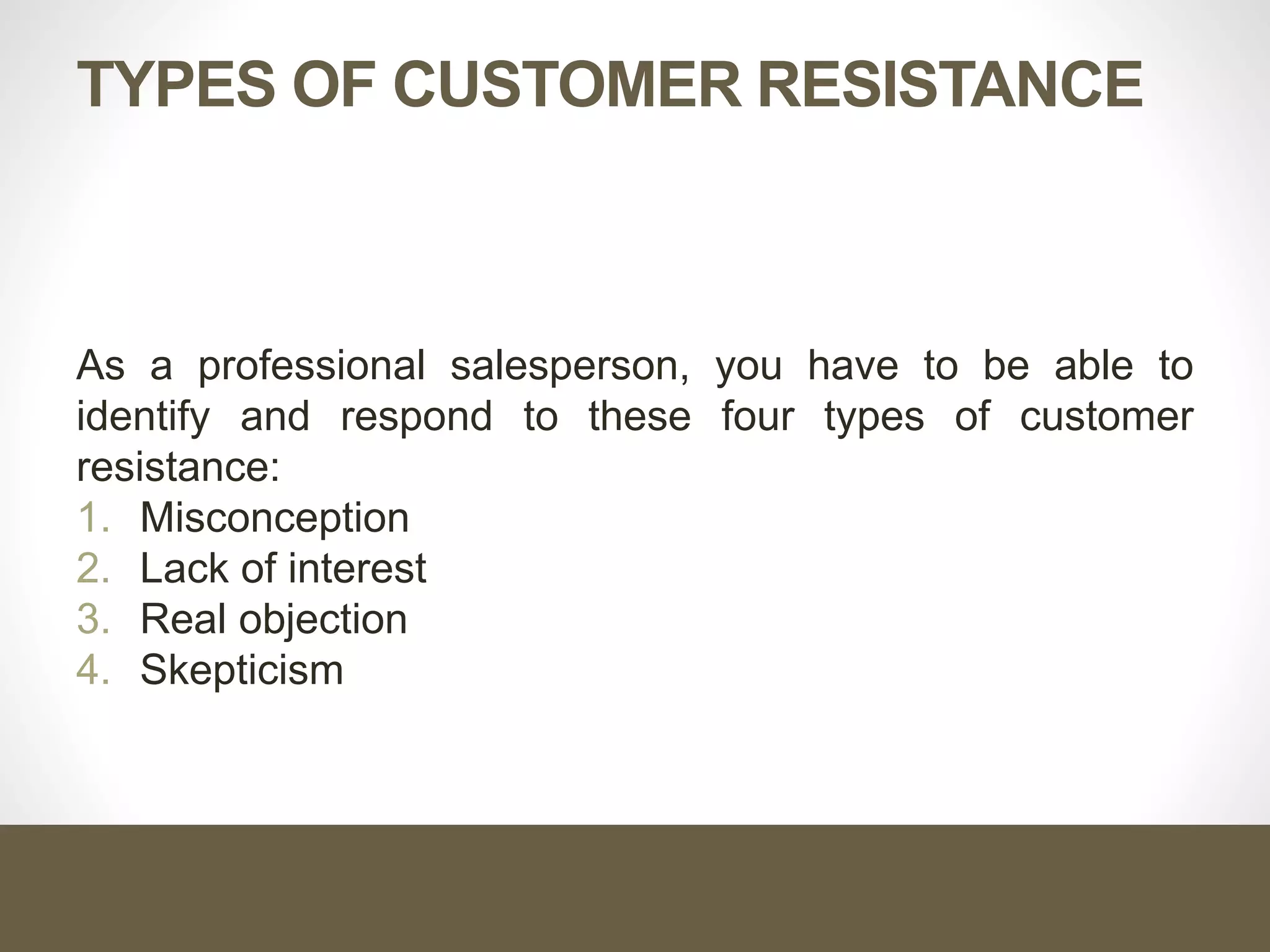 TYPES OF CUSTOMER RESISTANCE
As a professional salesperson, you have to be able to
identify and respond to these four types of customer
resistance:
1. Misconception
2. Lack of interest
3. Real objection
4. Skepticism
 