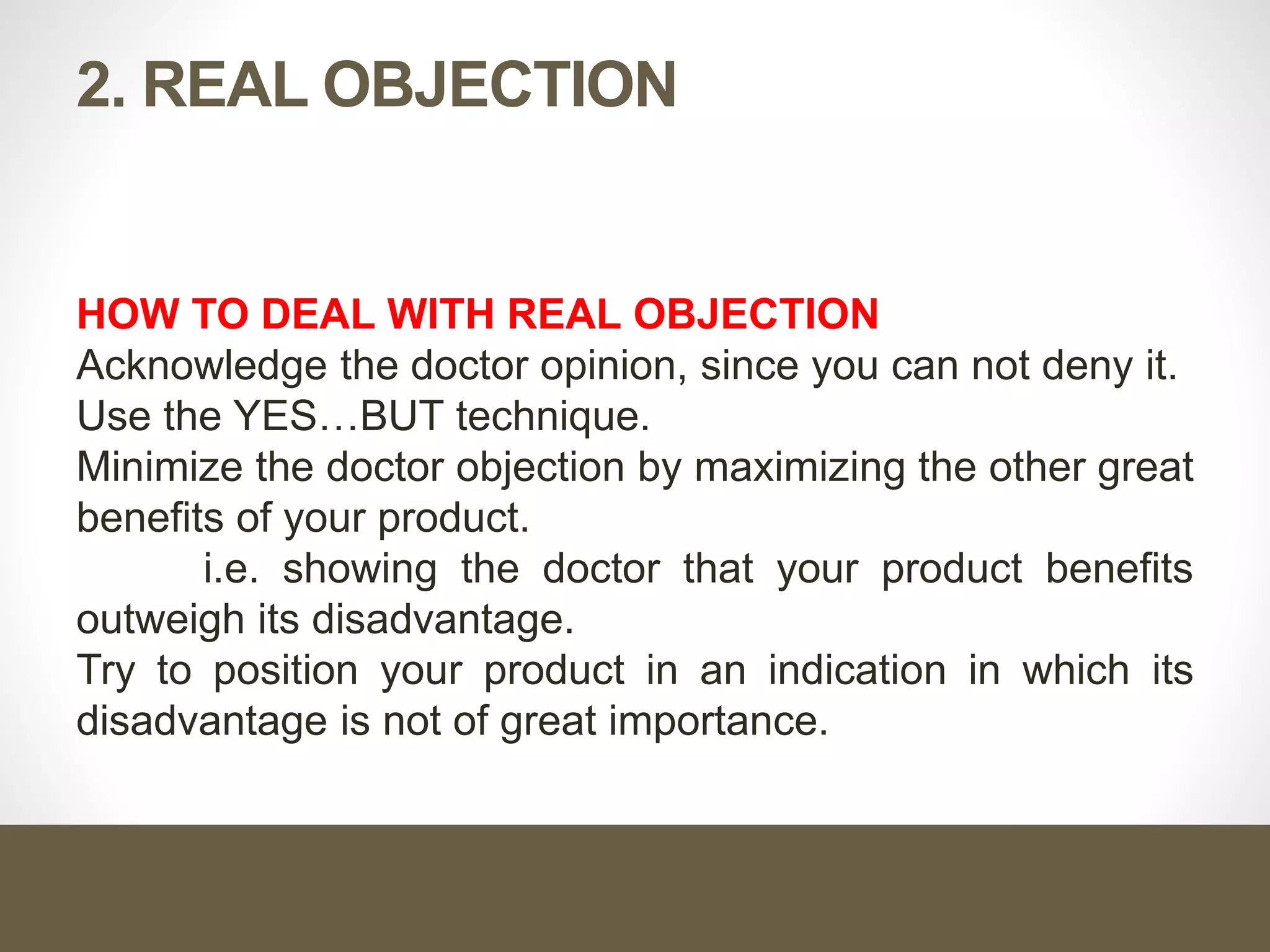 2. REAL OBJECTION
HOW TO DEAL WITH REAL OBJECTION
Acknowledge the doctor opinion, since you can not deny it.
Use the YES…BUT technique.
Minimize the doctor objection by maximizing the other great
benefits of your product.
i.e. showing the doctor that your product benefits
outweigh its disadvantage.
Try to position your product in an indication in which its
disadvantage is not of great importance.
 