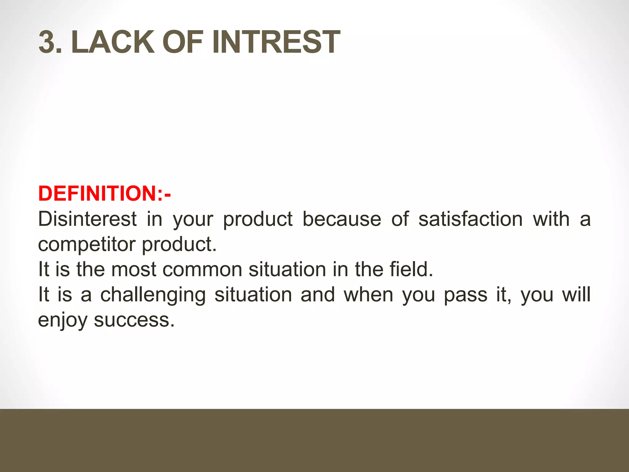 3. LACK OF INTREST
DEFINITION:-
Disinterest in your product because of satisfaction with a
competitor product.
It is the most common situation in the field.
It is a challenging situation and when you pass it, you will
enjoy success.
 