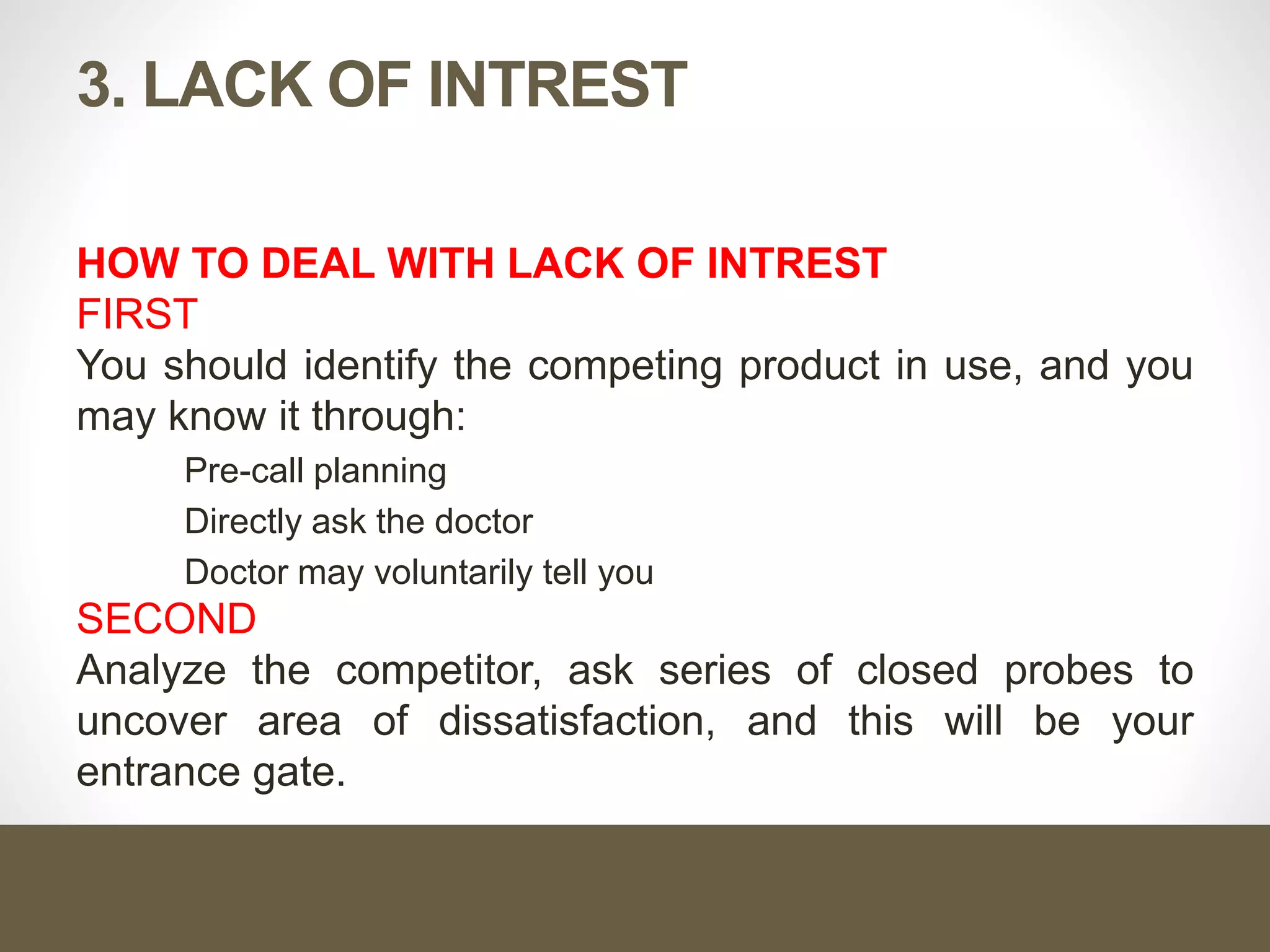 3. LACK OF INTREST
HOW TO DEAL WITH LACK OF INTREST
FIRST
You should identify the competing product in use, and you
may know it through:
Pre-call planning
Directly ask the doctor
Doctor may voluntarily tell you
SECOND
Analyze the competitor, ask series of closed probes to
uncover area of dissatisfaction, and this will be your
entrance gate.
 
