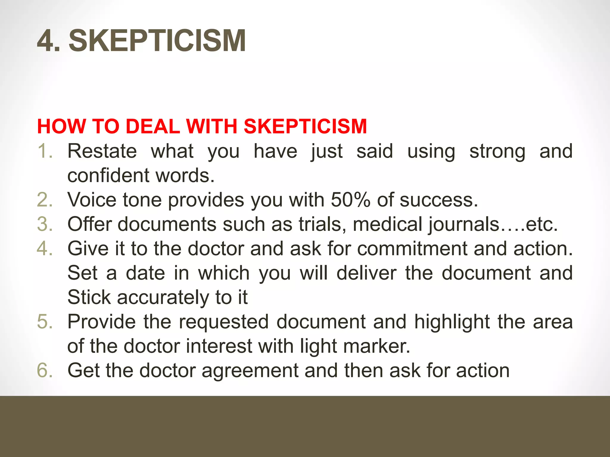 4. SKEPTICISM
HOW TO DEAL WITH SKEPTICISM
1. Restate what you have just said using strong and
confident words.
2. Voice tone provides you with 50% of success.
3. Offer documents such as trials, medical journals….etc.
4. Give it to the doctor and ask for commitment and action.
Set a date in which you will deliver the document and
Stick accurately to it
5. Provide the requested document and highlight the area
of the doctor interest with light marker.
6. Get the doctor agreement and then ask for action
 