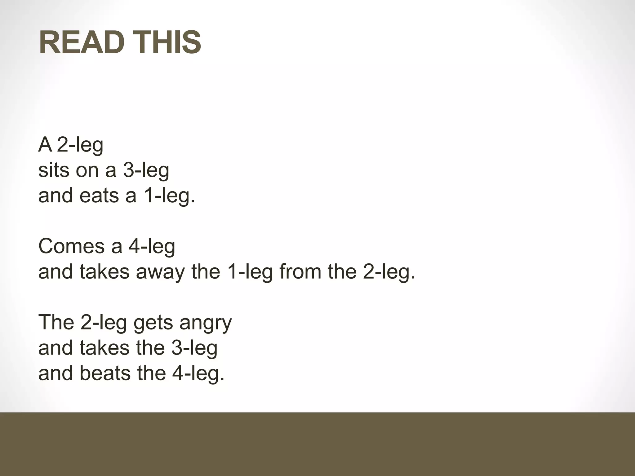 READ THIS
A 2-leg
sits on a 3-leg
and eats a 1-leg.
Comes a 4-leg
and takes away the 1-leg from the 2-leg.
The 2-leg gets angry
and takes the 3-leg
and beats the 4-leg.
 