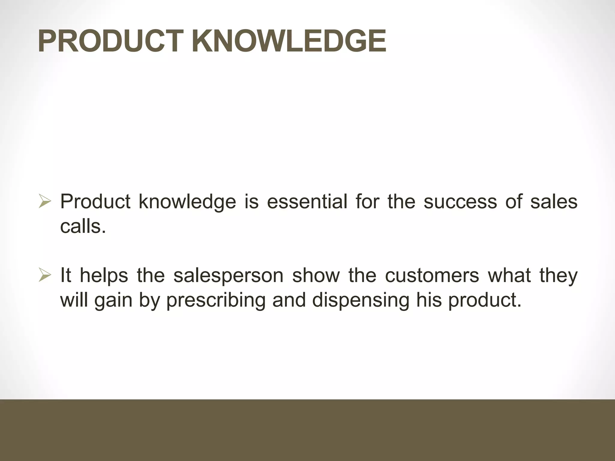 PRODUCT KNOWLEDGE
 Product knowledge is essential for the success of sales
calls.
 It helps the salesperson show the customers what they
will gain by prescribing and dispensing his product.
 