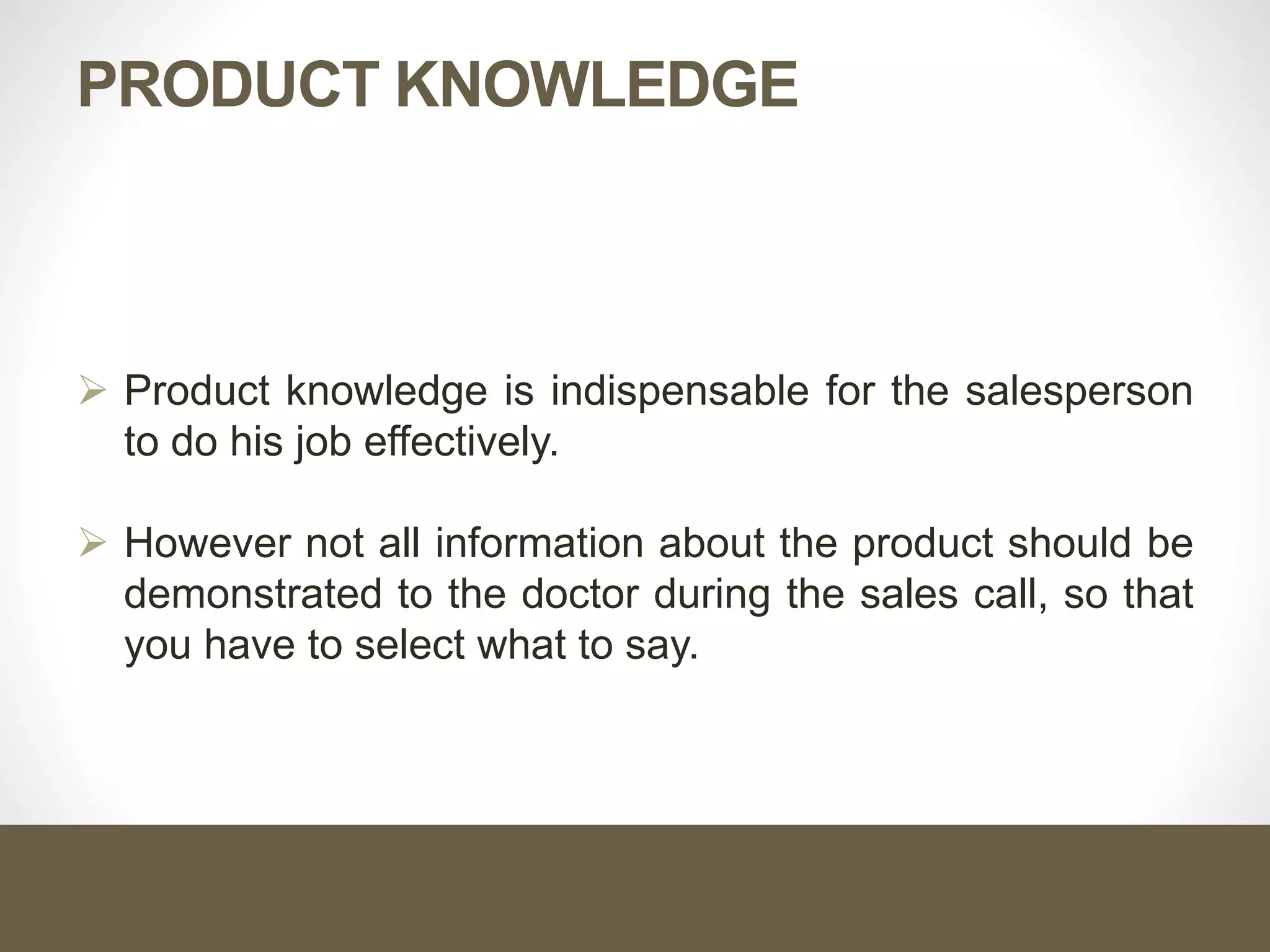PRODUCT KNOWLEDGE
 Product knowledge is indispensable for the salesperson
to do his job effectively.
 However not all information about the product should be
demonstrated to the doctor during the sales call, so that
you have to select what to say.
 