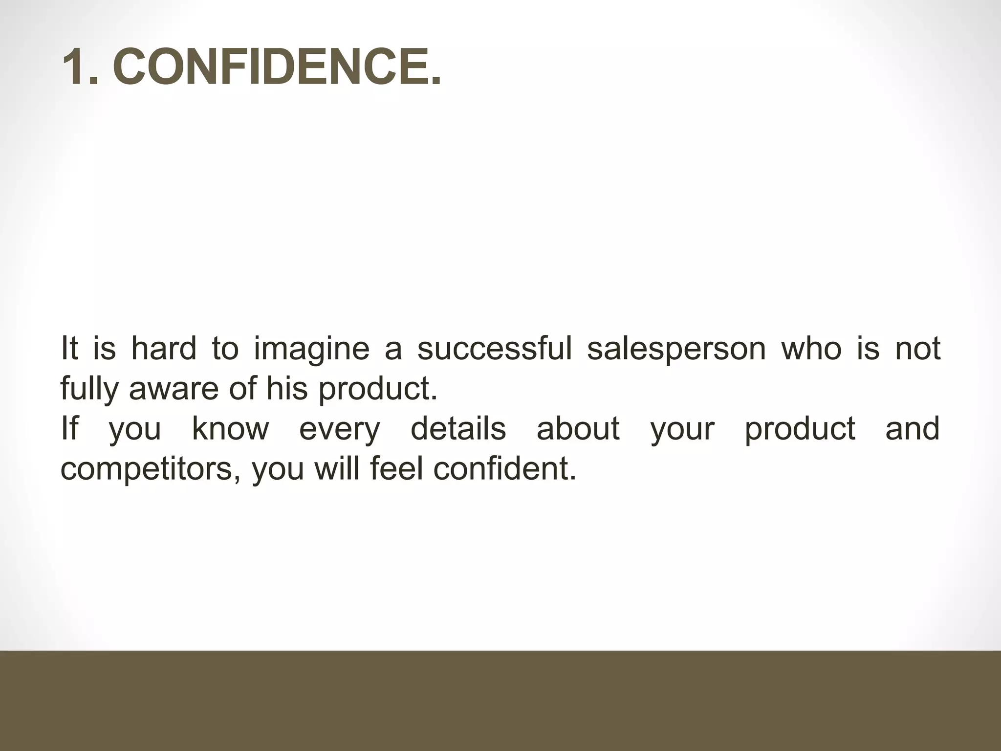 1. CONFIDENCE.
It is hard to imagine a successful salesperson who is not
fully aware of his product.
If you know every details about your product and
competitors, you will feel confident.
 