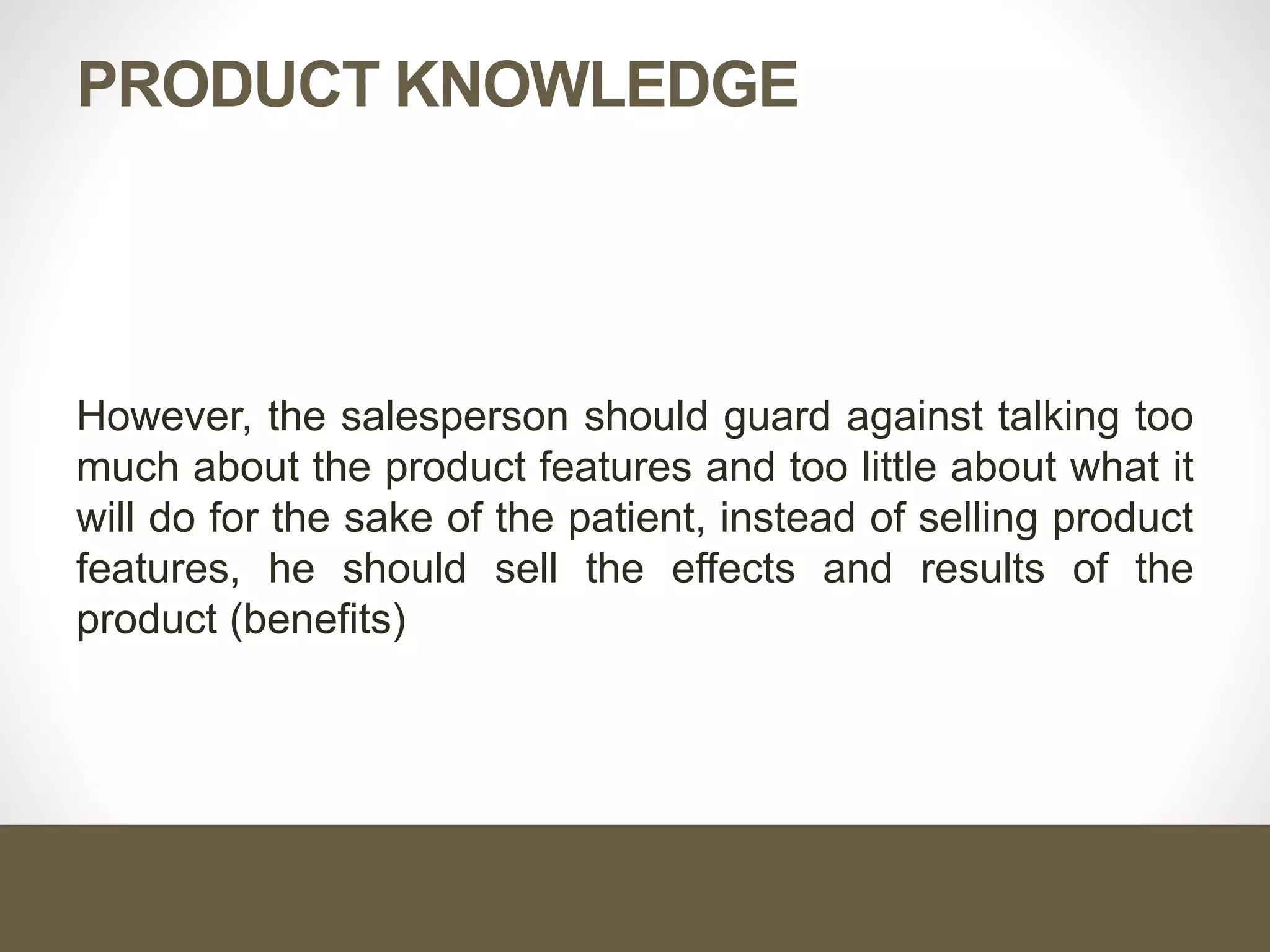 PRODUCT KNOWLEDGE
However, the salesperson should guard against talking too
much about the product features and too little about what it
will do for the sake of the patient, instead of selling product
features, he should sell the effects and results of the
product (benefits)
 