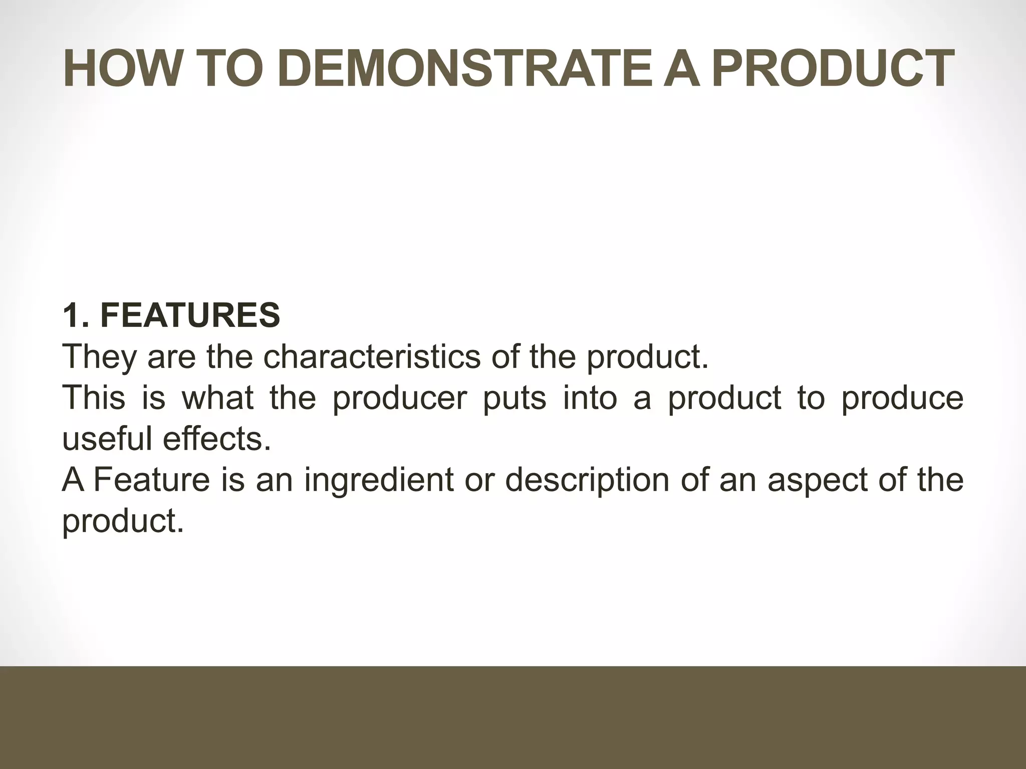 HOW TO DEMONSTRATE A PRODUCT
1. FEATURES
They are the characteristics of the product.
This is what the producer puts into a product to produce
useful effects.
A Feature is an ingredient or description of an aspect of the
product.
 