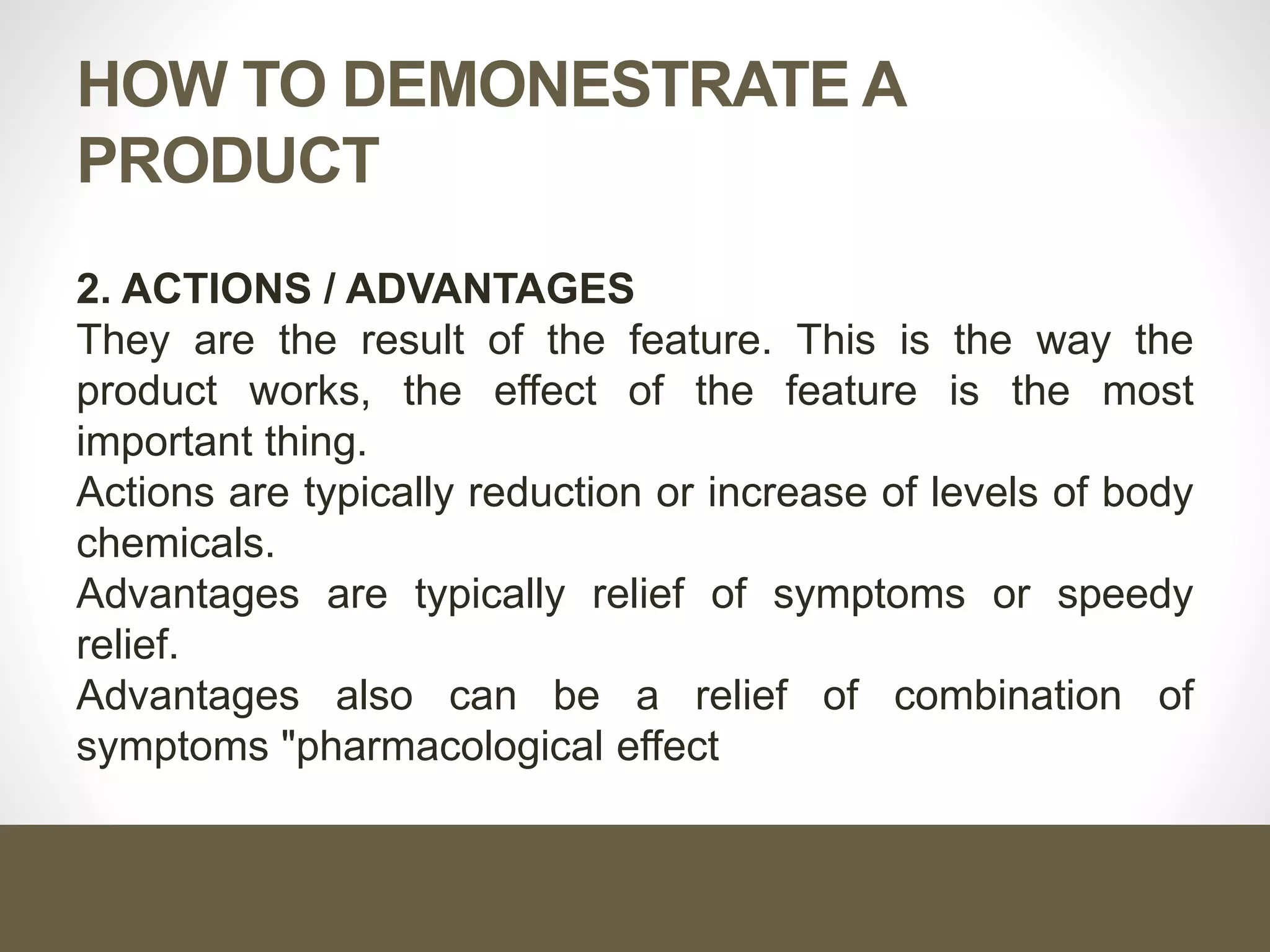 HOW TO DEMONESTRATE A
PRODUCT
2. ACTIONS / ADVANTAGES
They are the result of the feature. This is the way the
product works, the effect of the feature is the most
important thing.
Actions are typically reduction or increase of levels of body
chemicals.
Advantages are typically relief of symptoms or speedy
relief.
Advantages also can be a relief of combination of
symptoms "pharmacological effect
 