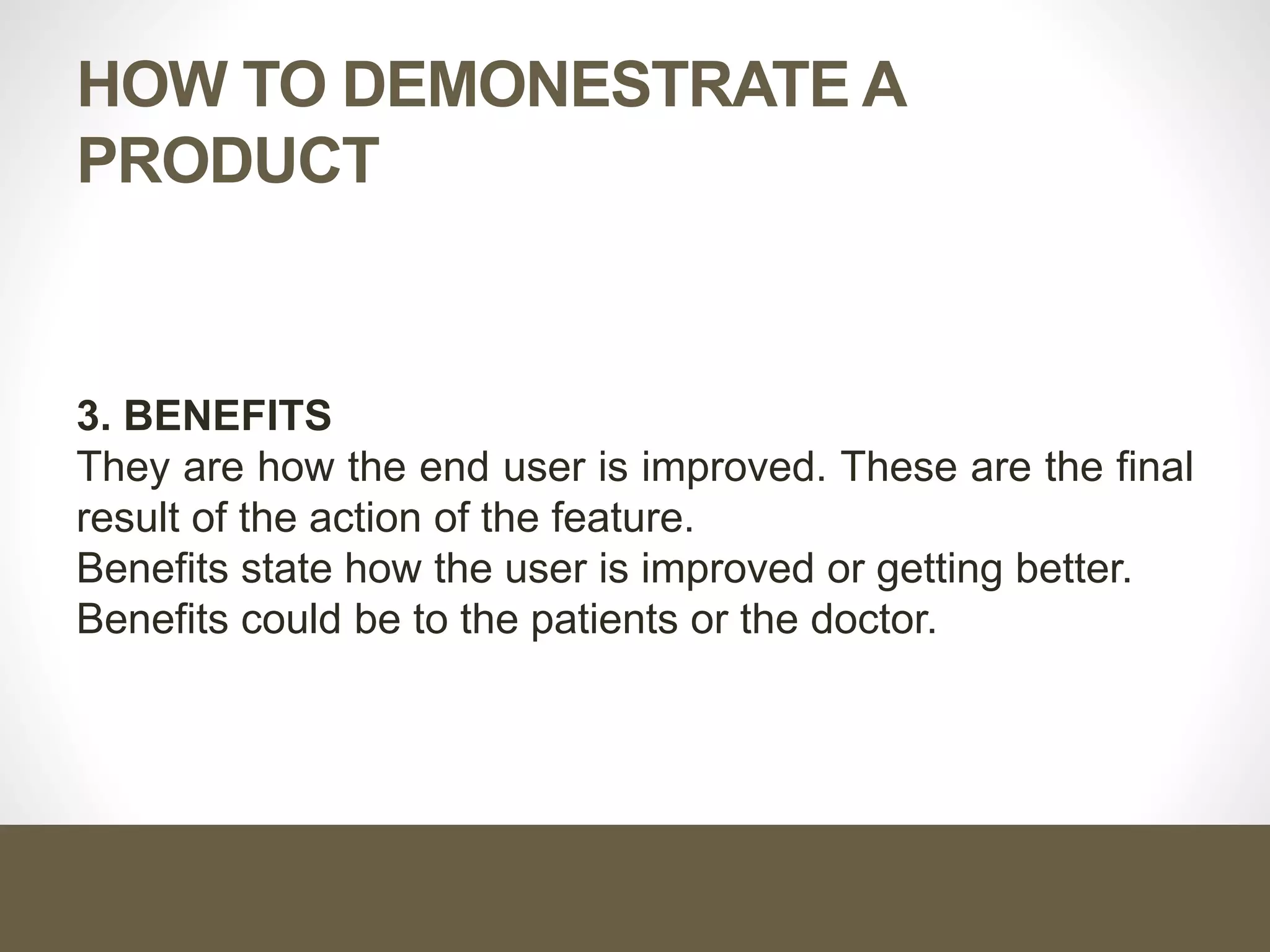 HOW TO DEMONESTRATE A
PRODUCT
3. BENEFITS
They are how the end user is improved. These are the final
result of the action of the feature.
Benefits state how the user is improved or getting better.
Benefits could be to the patients or the doctor.
 