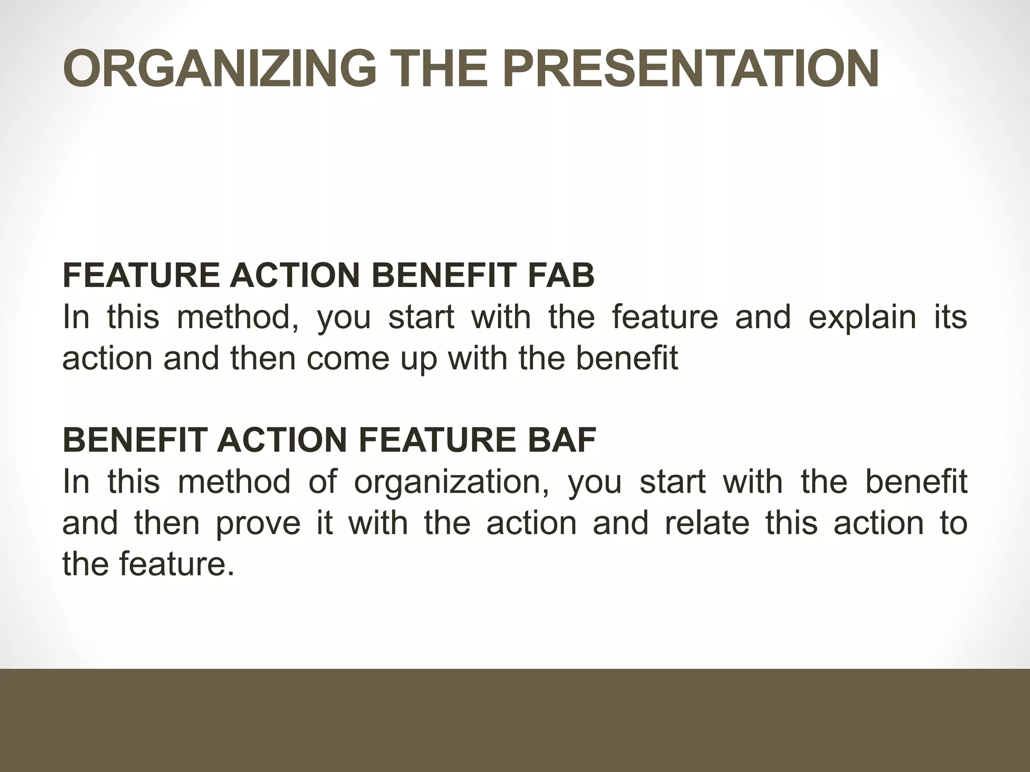 ORGANIZING THE PRESENTATION
FEATURE ACTION BENEFIT FAB
In this method, you start with the feature and explain its
action and then come up with the benefit
BENEFIT ACTION FEATURE BAF
In this method of organization, you start with the benefit
and then prove it with the action and relate this action to
the feature.
 