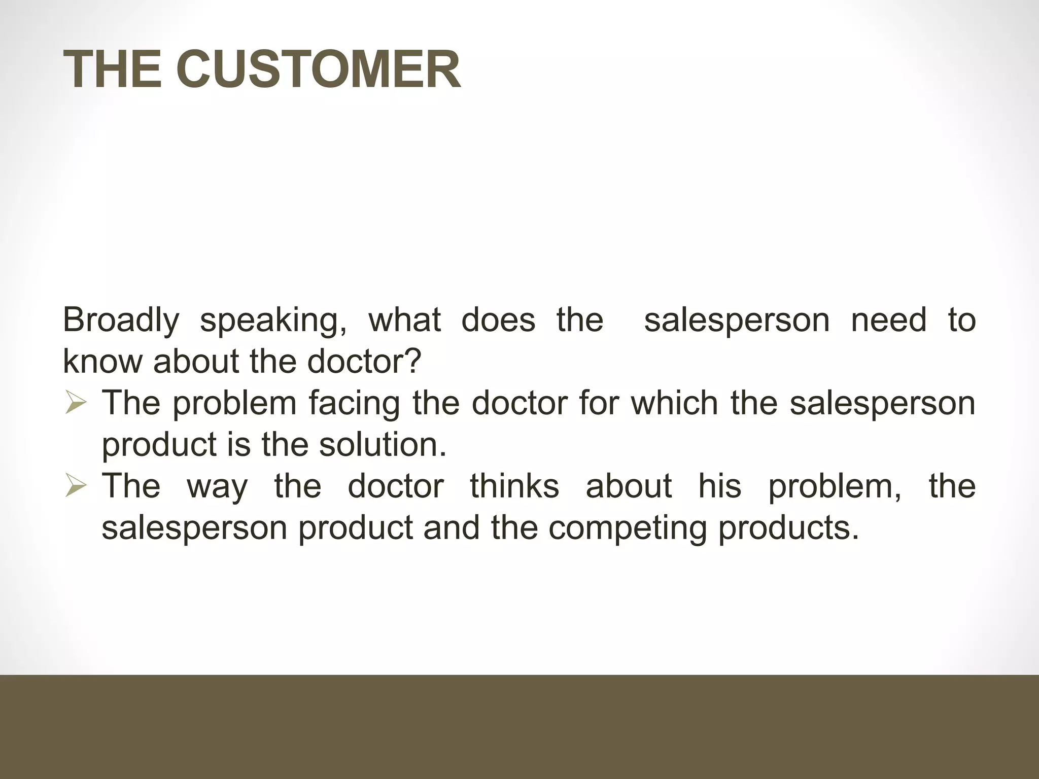 THE CUSTOMER
Broadly speaking, what does the salesperson need to
know about the doctor?
 The problem facing the doctor for which the salesperson
product is the solution.
 The way the doctor thinks about his problem, the
salesperson product and the competing products.
 