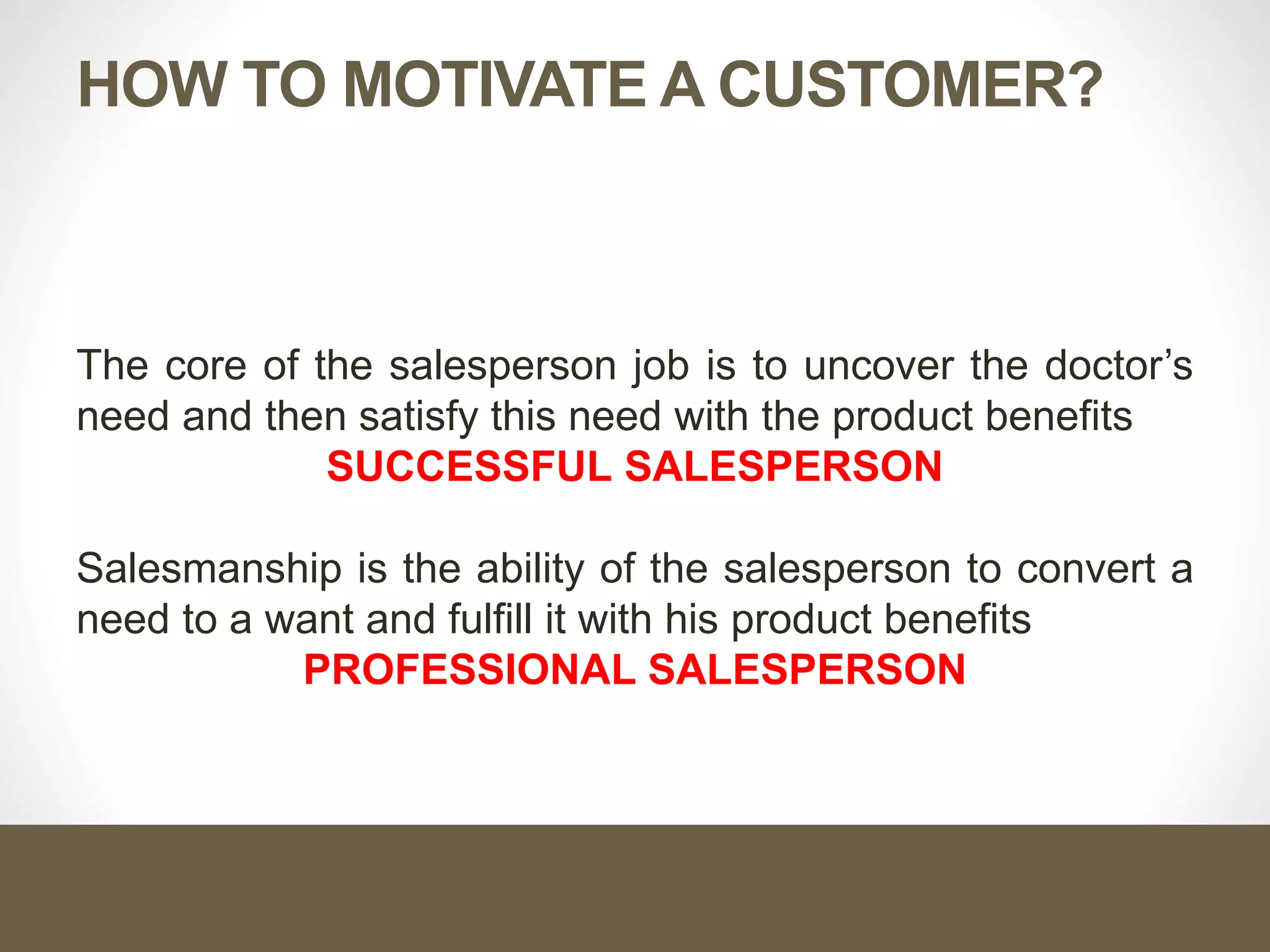 HOW TO MOTIVATE A CUSTOMER?
The core of the salesperson job is to uncover the doctor’s
need and then satisfy this need with the product benefits
SUCCESSFUL SALESPERSON
Salesmanship is the ability of the salesperson to convert a
need to a want and fulfill it with his product benefits
PROFESSIONAL SALESPERSON
 