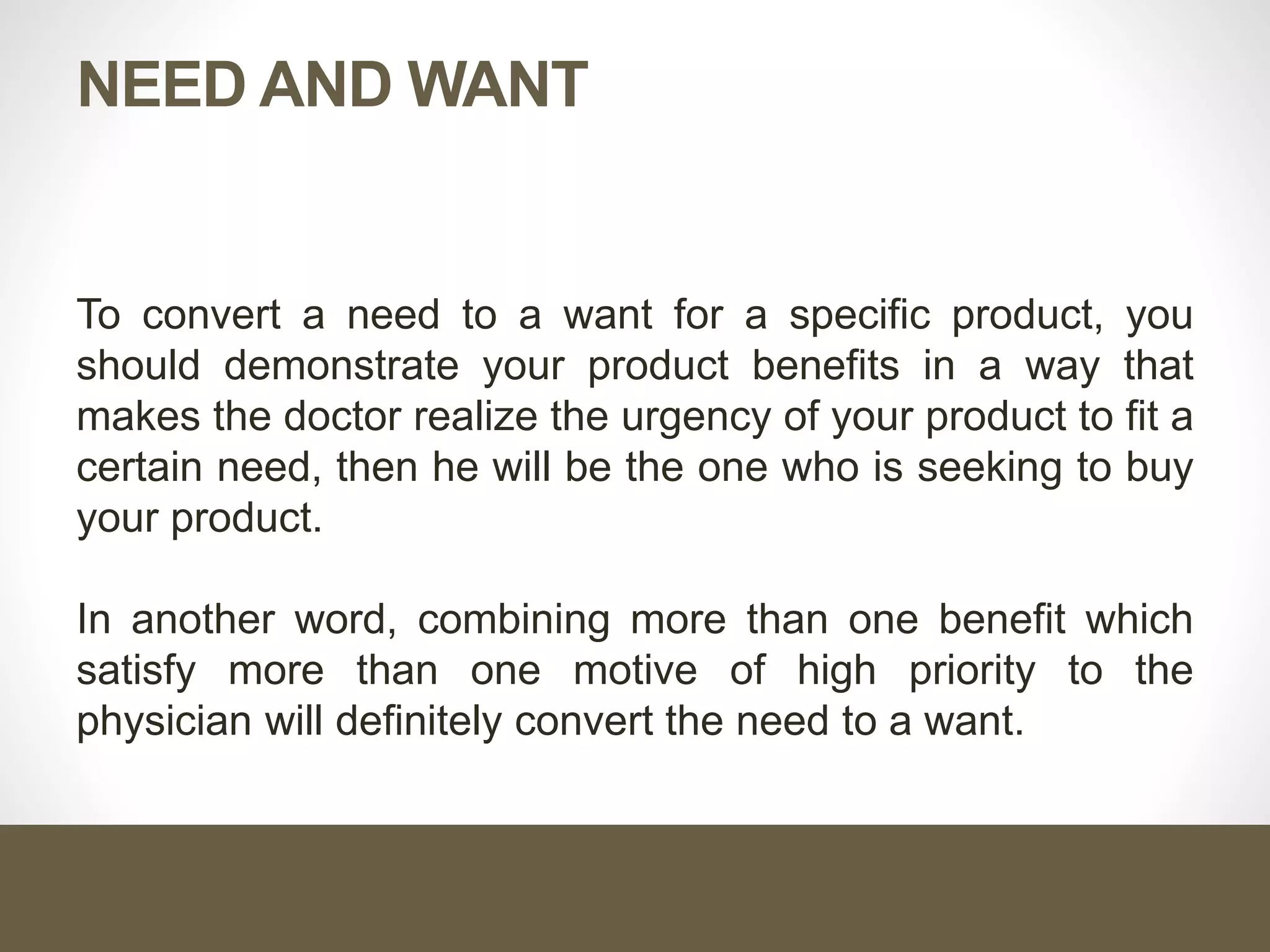 NEED AND WANT
To convert a need to a want for a specific product, you
should demonstrate your product benefits in a way that
makes the doctor realize the urgency of your product to fit a
certain need, then he will be the one who is seeking to buy
your product.
In another word, combining more than one benefit which
satisfy more than one motive of high priority to the
physician will definitely convert the need to a want.
 