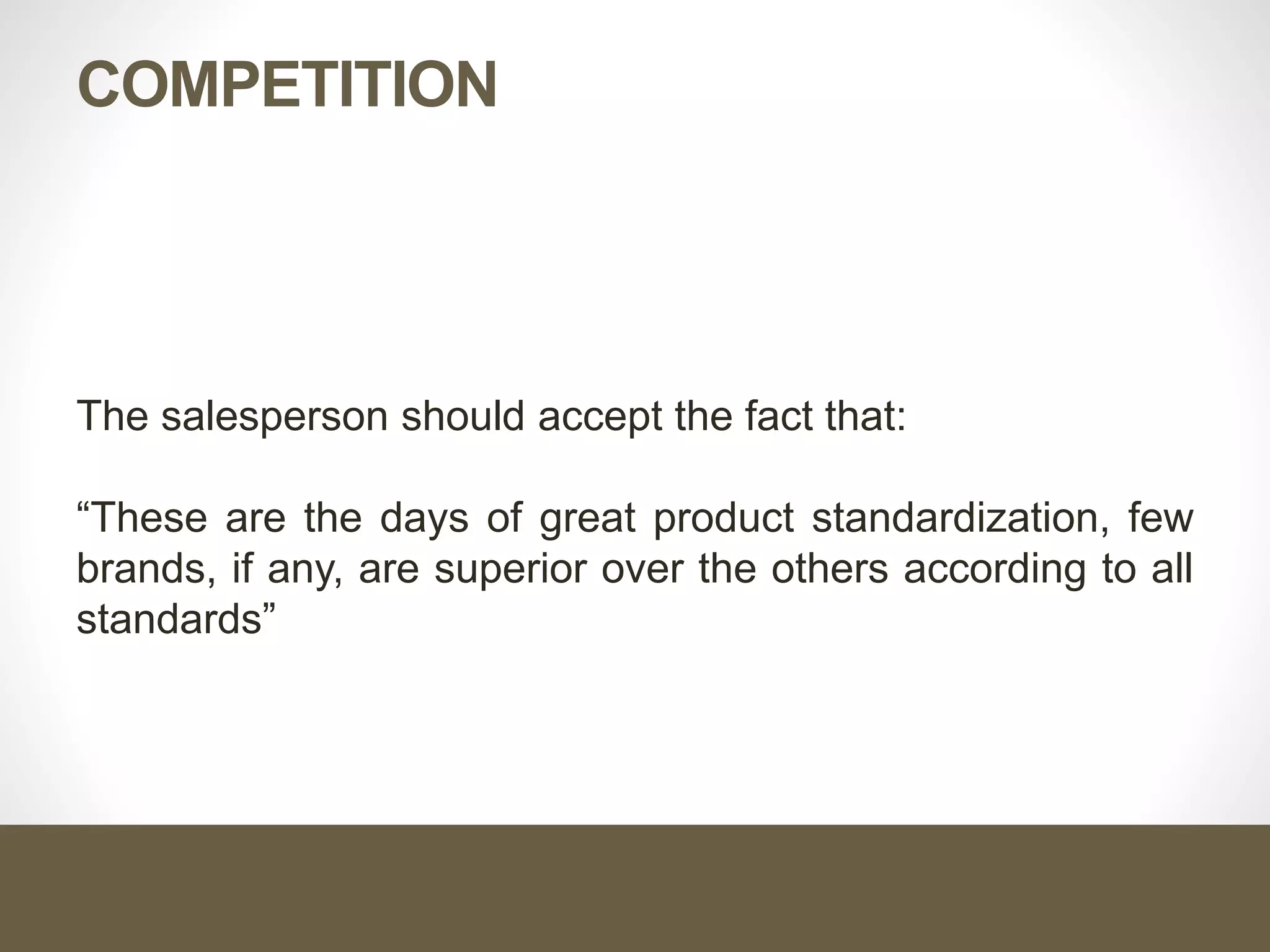 COMPETITION
The salesperson should accept the fact that:
“These are the days of great product standardization, few
brands, if any, are superior over the others according to all
standards”
 