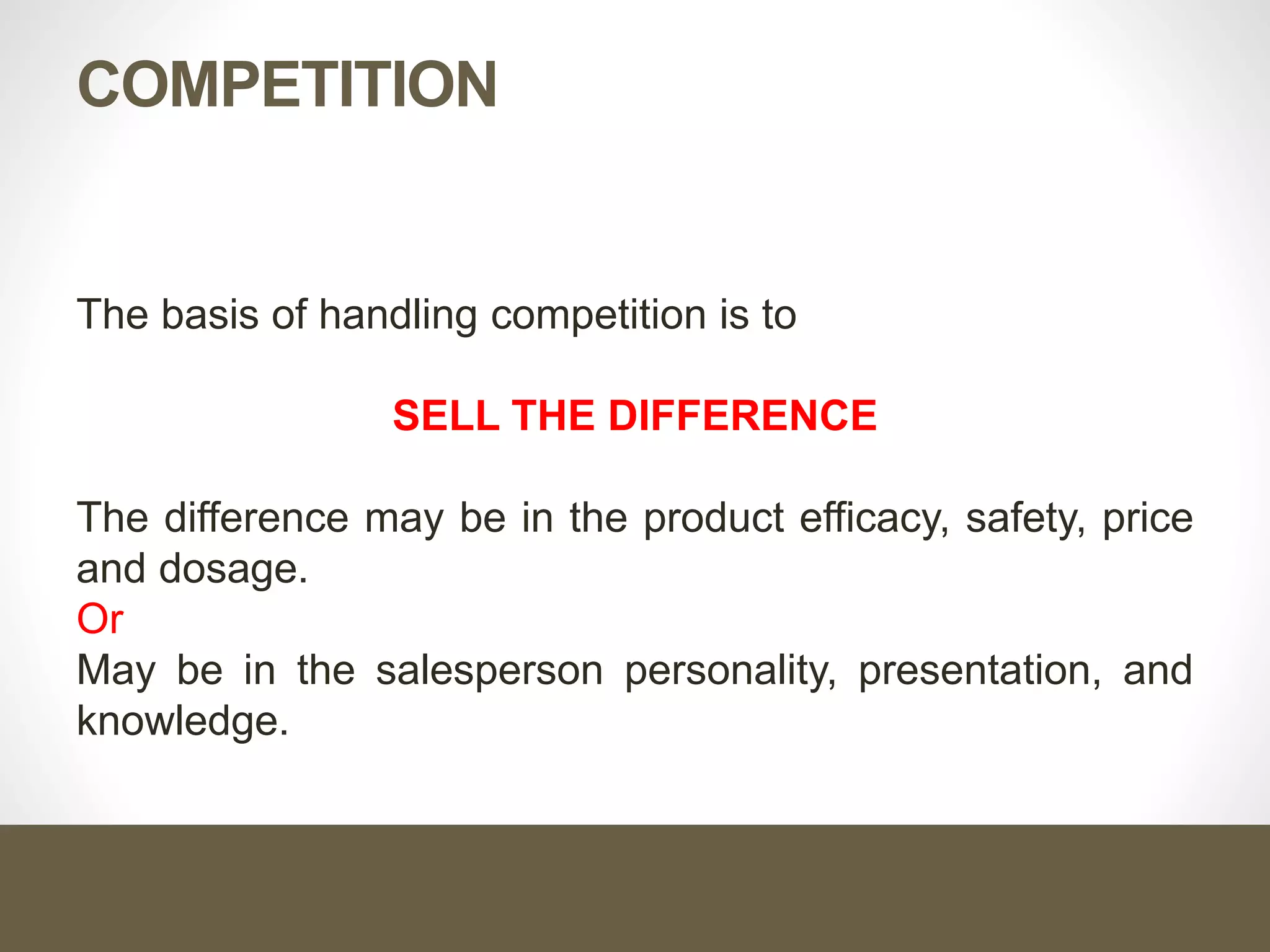 COMPETITION
The basis of handling competition is to
SELL THE DIFFERENCE
The difference may be in the product efficacy, safety, price
and dosage.
Or
May be in the salesperson personality, presentation, and
knowledge.
 